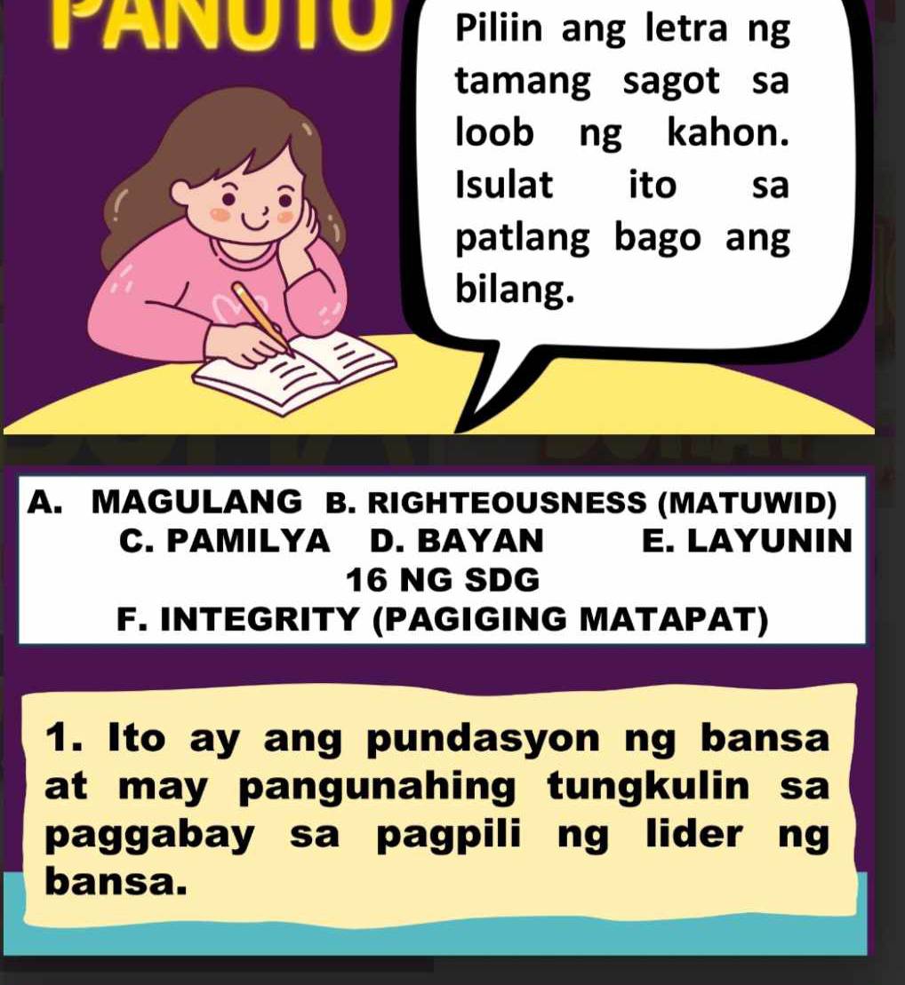 PANUTO Piliin ang letra ng
tamang sagot sa
loob ng kahon.
Isulat ito sa
patlang bago ang
bilang.
A. MAGULANG B. RIGHTEOUSNESS (MATUWID)
C. PAMILYA D. BAYAN E. LAYUNIN
16 NG SDG
F. INTEGRITY (PAGIGING MATAPAT)
1. Ito ay ang pundasyon ng bansa
at may pangunahing tungkulin sa
paggabay sa pagpili ng lider ng
bansa.