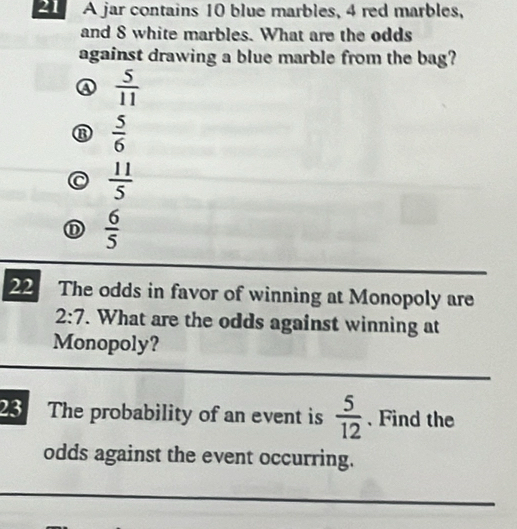 A jar contains 10 blue marbles, 4 red marbles,
and 8 white marbles. What are the odds
against drawing a blue marble from the bag?
④  5/11 
⑬  5/6 
C  11/5 
 6/5 
22 The odds in favor of winning at Monopoly are
2:7. What are the odds against winning at
Monopoly?
23 The probability of an event is  5/12  、 Find the
odds against the event occurring.