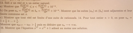 Soit x un réel et n un entier naturel. 
a) Montrer que +10^(-5)
b) On pose a_n= E(10^nx)/10^n  et b_n= R(10^ns)/10^n +10^(-n)
limite commune est x. . Montrer que les suites (a_n) et (b_n) sont adjacentes et leur 
c) Montrer que tout réel est limite d'une suite de rationnels. 14. Pour tout entier n>0 , on pose u_n=
1+ 1/2 +...+ 1/n .
u_2^n-u_2^n> 1/2  puis en déduire que u_nto +∈fty. 
16. Montrer que l'équation x^(17)=x^(11)+1 admet au moins une solution.