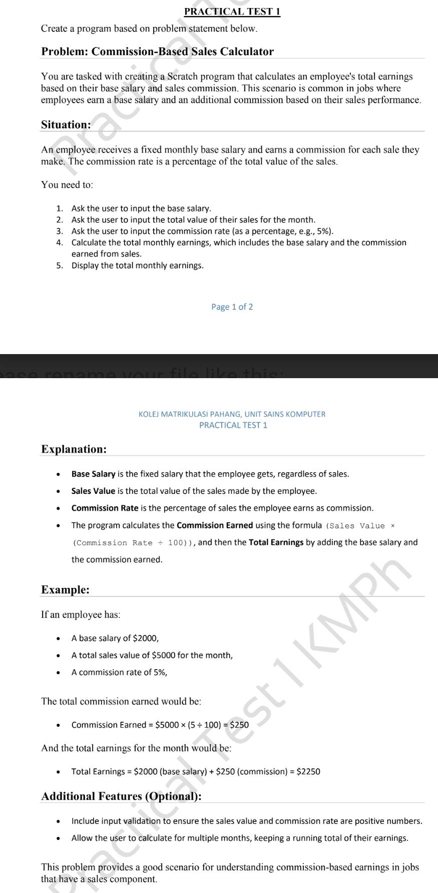 PRACTICAL TEST 1 
Create a program based on problem statement below. 
Problem: Commission-Based Sales Calculator 
You are tasked with creating a Scratch program that calculates an employee's total earnings 
based on their base salary and sales commission. This scenario is common in jobs where 
employees earn a base salary and an additional commission based on their sales performance. 
Situation: 
An employee receives a fixed monthly base salary and earns a commission for each sale they 
make. The commission rate is a percentage of the total value of the sales. 
You need to: 
1. Ask the user to input the base salary. 
2. Ask the user to input the total value of their sales for the month. 
3. Ask the user to input the commission rate (as a percentage, e.g., 5%). 
4. Calculate the total monthly earnings, which includes the base salary and the commission 
earned from sales. 
5. Display the total monthly earnings. 
Page 1 of 2 
o u r f i e l i e th i e t 
KOLEJ MATRIKULASI PAHANG, UNIT SAINS KOMPUTER 
PRACTICAL TEST 1 
Explanation: 
Base Salary is the fixed salary that the employee gets, regardless of sales. 
Sales Value is the total value of the sales made by the employee. 
Commission Rate is the percentage of sales the employee earns as commission. 
The program calculates the Commission Earned using the formula (Sa1es Va1ue × 
(Commission Rate ÷ 100)), and then the Total Earnings by adding the base salary and 
the commission earned. 
Example: 
If an employee has: 
A base salary of $2000, 
A total sales value of $5000 for the month, 
A commission rate of 5%, 
The total commission earned would be: 
Commission Earned =$5000* (5/ 100)=$250
And the total earnings for the month would be: 
Total Earnings =$2000 (base sala ry)+$250 (commission) =$2250
Additional Features (Optional): 
Include input validation to ensure the sales value and commission rate are positive numbers. 
Allow the user to calculate for multiple months, keeping a running total of their earnings. 
This problem provides a good scenario for understanding commission-based earnings in jobs 
that have a sales component.