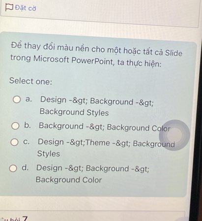 Đặt cờ
Để thay đồi màu nền cho một hoặc tất cả Slide
trong Microsoft PowerPoint, ta thực hiện:
Select one:
a. Design -> Background ->
Background Styles
b. Background -> Background Color
c. Design ->Theme -> Background
Styles
d. Design -> Background ->
Background Color
7