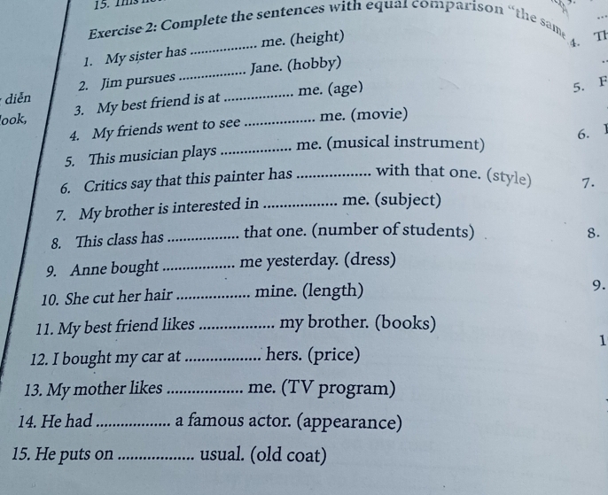 mms 
_ 
Exercise 2: Complete the sentences with equal comparison “the same 
1. My sister has _me. (height) 
4. 
T 
_Jane. (hobby) 
diễn 2. Jim pursues_ 
3. My best friend is at me. (age) 
5. F 
look, _me. (movie) 
4. My friends went to see 
6. 
5. This musician plays_ 
me. (musical instrument) 
6. Critics say that this painter has _with that one. (style) 7. 
7. My brother is interested in _me. (subject) 
8. This class has _that one. (number of students) 8. 
9. Anne bought _me yesterday. (dress) 
10. She cut her hair_ mine. (length) 
9. 
11. My best friend likes _my brother. (books) 
1 
12. I bought my car at _hers. (price) 
13. My mother likes _me. (TV program) 
14. He had _a famous actor. (appearance) 
15. He puts on _usual. (old coat)