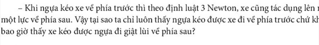 Khi ngựa kéo xe về phía trước thì theo định luật 3 Newton, xe cũng tác dụng lên 1 
một lực về phía sau. Vậy tại sao ta chỉ luôn thấy ngựa kéo được xe đi về phía trước chứ kh 
bao giờ thấy xe kéo được ngựa đi giật lùi về phía sau?