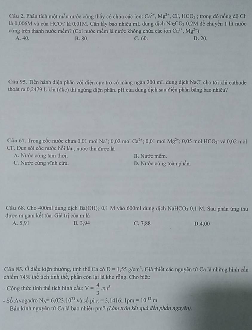 Phân tích một mẫu nước cứng thấy có chứa các ion: Ca^(2+),Mg^(2+) . a ∴ HCO_3 * trong đó nồng độ Cl'
là 0,006M và của HCO_3^(- là 0,01M. Cần lấy bao nhiêu mL dung dịch Na _2)CO_3 0.2 M để chuyển 1 lít nước
cứng trên thành nước mềm? (Coi nước mềm là nước không chứa các ion Ca^(2+),Mg^(2+))
A. 40. B. 80. C. 60. D. 20.
Câu 95. Tiến hành diện phân với điện cực trơ có màng ngăn 200 mL dung dịch NaCl cho tới khi cathode
thoát ra 0,2479 L khí (đkc) thì ngừng điện phân. pH của dung dịch sau điện phân bằng bao nhiêu?
Câu 67. Trong cốc nước chưa 0,01 mol Na*; 0,02 mol Ca^(2+); 0,01 mol Mg^2; 0,05 mol HCO_3 và 0,02 mol
C. Đun sôi cốc nước hồi lâu, nước thu được là
A. Nước cứng tạm thời. B. Nước mềm.
C. Nước cứng vĩnh cửu. D. Nước cứng toàn phần.
Câu 68. Cho 400ml dung dịch Ba(OH)_2 0,1 M vào 600ml dung dịch NaHCO₃ 0,1 M. Sau phản ứng thu
được m gam kết tủa. Giá trị của m là
A. 5,91 B. 3,94 C. 7,88 D.4,00
Câu 83. Ở điều kiện thường, tinh thể Ca có D=1,55g/cm^3. Giả thiết các nguyên tử Ca là những hình cầu
chiếm 74% thể tích tinh thể, phần còn lại là khe rỗng. Cho biết:
- Công thức tính thể tích hình cầu: V= 4/3 · π .r^3
- Số Avogadro N_A=6,023.10^(23) và số pi π =3,1416;1pm=10^(-12)m
Bán kính nguyên từ Ca là bao nhiêu pm? (Làm tròn kết quả đến phần nguyên).