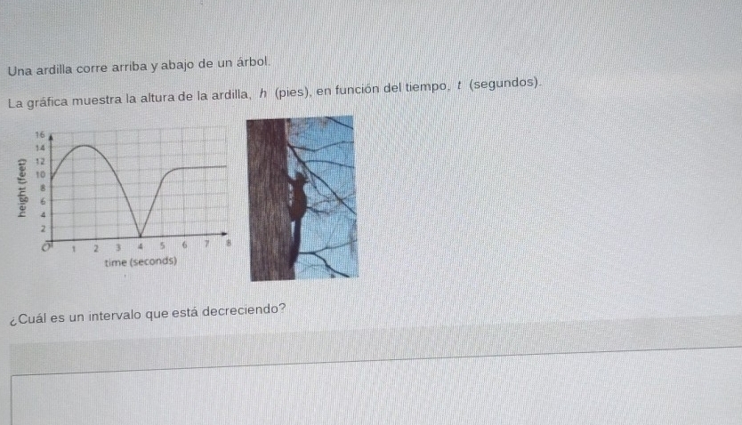 Una ardilla corre arriba y abajo de un árbol. 
La gráfica muestra la altura de la ardilla, h (pies), en función del tiempo, t (segundos). 
¿Cuál es un intervalo que está decreciendo?