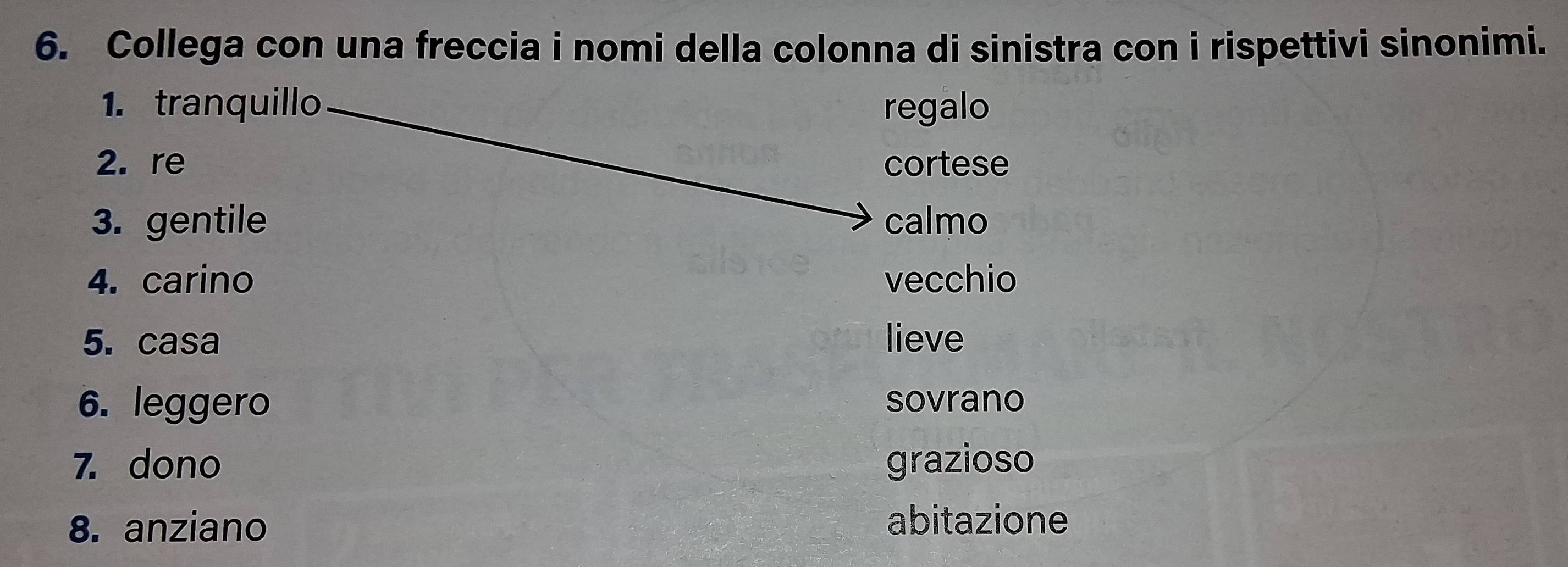 Collega con una freccia i nomi della colonna di sinistra con i rispettivi sinonimi. 
1. tranquillo regalo 
2. re cortese 
3. gentile calmo 
4. carino vecchio 
5. casa lieve 
6. leggero sovrano 
7. dono grazioso 
8. anziano 
abitazione