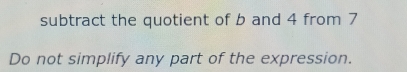 subtract the quotient of b and 4 from 7
Do not simplify any part of the expression.