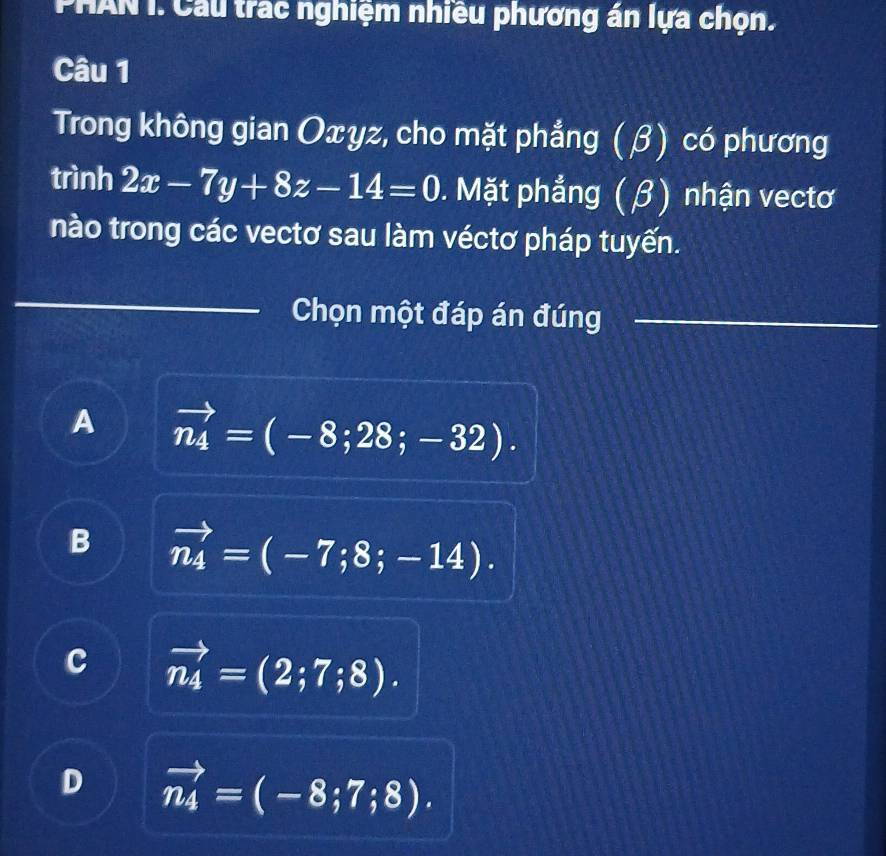 PHAN I. Cầu trac nghiệm nhiều phương án lựa chọn.
Câu 1
Trong không gian Oxyz, cho mặt phẳng (β) có phương
trình 2x-7y+8z-14=0. Mặt phẳng (β) nhận vectơ
nào trong các vectơ sau làm véctơ pháp tuyến.
Chọn một đáp án đúng
A vector n_4=(-8;28;-32).
B vector n_4=(-7;8;-14).
c vector n_4=(2;7;8).
D vector n_4=(-8;7;8).