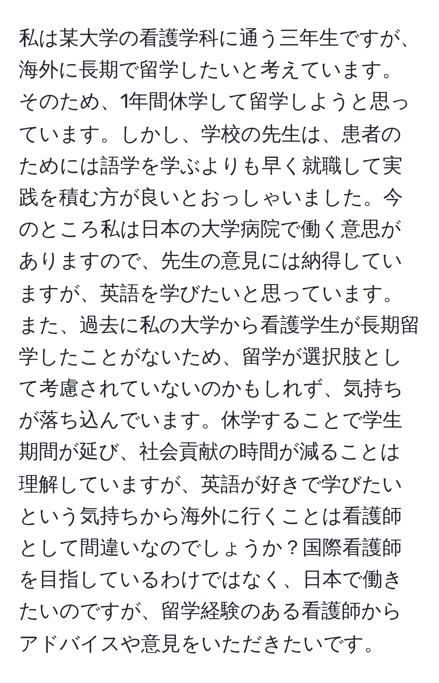 私は某大学の看護学科に通う三年生ですが、海外に長期で留学したいと考えています。そのため、1年間休学して留学しようと思っています。しかし、学校の先生は、患者のためには語学を学ぶよりも早く就職して実践を積む方が良いとおっしゃいました。今のところ私は日本の大学病院で働く意思がありますので、先生の意見には納得していますが、英語を学びたいと思っています。また、過去に私の大学から看護学生が長期留学したことがないため、留学が選択肢として考慮されていないのかもしれず、気持ちが落ち込んでいます。休学することで学生期間が延び、社会貢献の時間が減ることは理解していますが、英語が好きで学びたいという気持ちから海外に行くことは看護師として間違いなのでしょうか？国際看護師を目指しているわけではなく、日本で働きたいのですが、留学経験のある看護師からアドバイスや意見をいただきたいです。