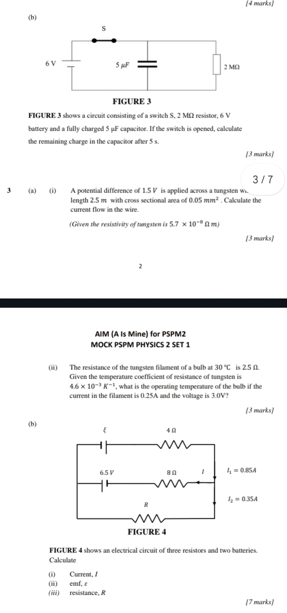 FIGURE 3 shows a circuit consisting of a switch S, 2 MΩ resistor, 6 V
battery and a fully charged 5 μF capacitor. If the switch is opened, calculate
the remaining charge in the capacitor after 5 s.
[3 marks]
3 / 7
3 (a) (i) A potential difference of 1.5 V is applied across a tungsten w.
length 2.5 m with cross sectional area of 0.05mm^2. Calculate the
current flow in the wire.
(Given the resistivity of tungsten is 5.7* 10^(-8)Omega m)
[3 marks]
2
AIM (A Is Mine) for PSPM2
MOCK PSPM PHYSICS 2 SET 1
(ii) The resistance of the tungsten filament of a bulb at 30°C is 2.5 Ω.
Given the temperature coefficient of resistance of tungsten is
4.6* 10^(-3)K^(-1) , what is the operating temperature of the bulb if the
current in the filament is 0.25A and the voltage is 3.0V?
[3 marks]
(b)
FIGURE 4 shows an electrical circuit of three resistors and two batteries.
Calculate
(i) Current, /
(ii) emf, ε
(iii) resistance, R
[7 marks]