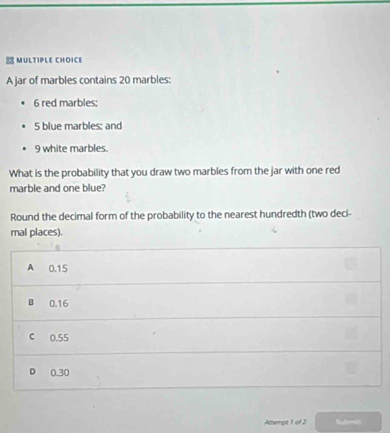 A jar of marbles contains 20 marbles:
6 red marbles;
5 blue marbles; and
9 white marbles.
What is the probability that you draw two marbles from the jar with one red
marble and one blue?
Round the decimal form of the probability to the nearest hundredth (two deci-
mal places).
A 0.15
B 0.16
c 0.55
D 0.30
Attempt 1 of 2