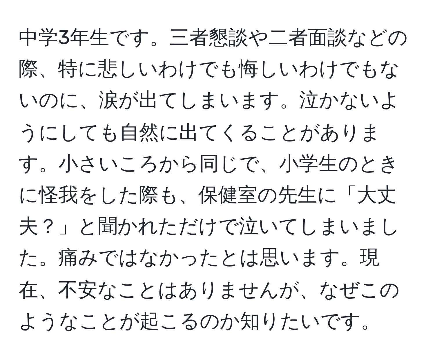 中学3年生です。三者懇談や二者面談などの際、特に悲しいわけでも悔しいわけでもないのに、涙が出てしまいます。泣かないようにしても自然に出てくることがあります。小さいころから同じで、小学生のときに怪我をした際も、保健室の先生に「大丈夫？」と聞かれただけで泣いてしまいました。痛みではなかったとは思います。現在、不安なことはありませんが、なぜこのようなことが起こるのか知りたいです。