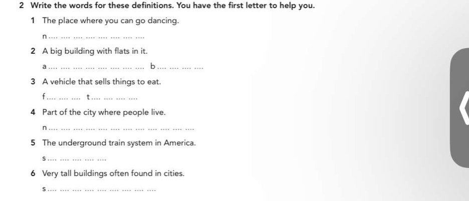 Write the words for these definitions. You have the first letter to help you. 
1 The place where you can go dancing. 
_n 
2 A big building with flats in it. 
_a 
_b 
3 A vehicle that sells things to eat. 
f_ t_ 
4 Part of the city where people live. 
_n 
5 The underground train system in America. 
_S 
6 Very tall buildings often found in cities. 
_S