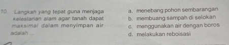 Langkah yang tepat guna menjaga a. menebang pohon sembarangan
kelestarian alam agar tanah dapat b. membuang sampah di selokan
maksimal dalam menyimpan air c. menggunakan air dengan boros
adalah ... d. melakukan reboisasi