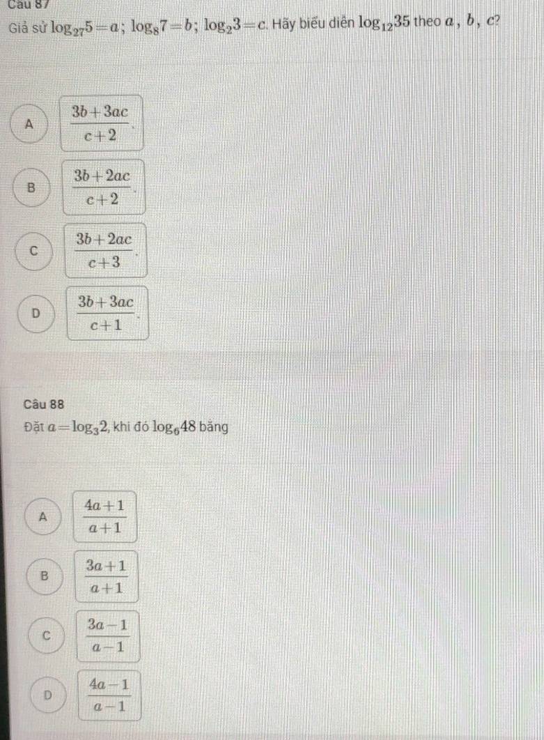 Giả sử log _275=a; log _87=b; log _23=c. Hãy biểu diễn log _1235 theo a , b , c?
A  (3b+3ac)/c+2 .
B  (3b+2ac)/c+2 .
C  (3b+2ac)/c+3 .
D  (3b+3ac)/c+1 . 
Câu 88
Đặt a=log _32 , khi đó log _648 bǎng
A  (4a+1)/a+1 
B  (3a+1)/a+1 
C  (3a-1)/a-1 
D  (4a-1)/a-1 