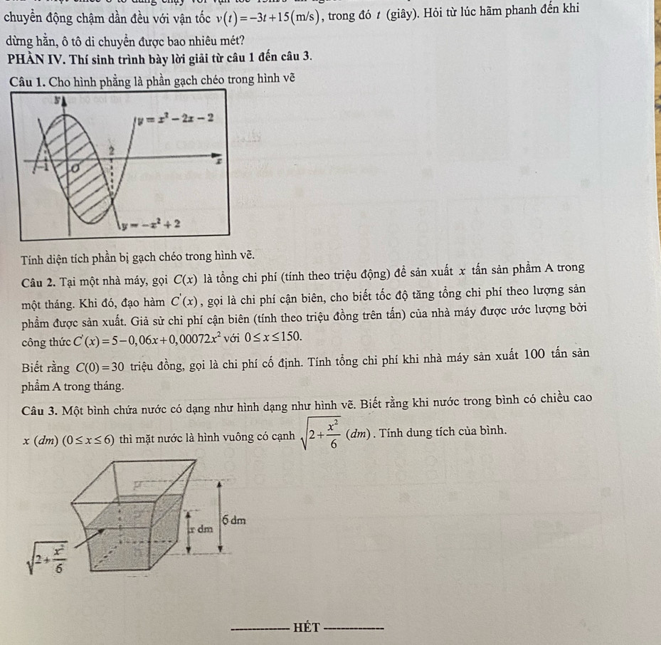 chuyển động chậm dần đều với vận tốc v(t)=-3t+15(m/s) , trong đó t (giây). Hỏi từ lúc hãm phanh đến khi
dừng hằn, ô tô di chuyển được bao nhiêu mét?
PHÀN IV. Thí sinh trình bày lời giải từ câu 1 đến câu 3.
Câu 1. Cho hình phẳng là phần gạch chéo trong hình vẽ
Tính diện tích phần bị gạch chéo trong hình vẽ.
Câu 2. Tại một nhà máy, gọi C(x) là tổng chi phí (tính theo triệu động) để sản xuất x tấn sản phẩm A trong
một tháng. Khi đó, đạo hàm C'(x) , gọi là chi phí cận biên, cho biết tốc độ tăng tổng chi phí theo lượng sản
phẩm được sản xuất. Giả sử chi phí cận biên (tính theo triệu đồng trên tấn) của nhà máy được ước lượng bởi
công thức C'(x)=5-0,06x+0,00072x^2 với 0≤ x≤ 150.
Biết rằng C(0)=30 triệu đồng, gọi là chi phí cố định. Tính tổng chi phí khi nhà máy sản xuất 100 tấn sản
phẩm A trong tháng.
Câu 3. Một bình chứa nước có dạng như hình dạng như hình vẽ. Biết rằng khi nước trong bình có chiều cao
x(dm)(0≤ x≤ 6) thì mặt nước là hình vuông có cạnh sqrt(2+frac x^2)6(dm). Tính dung tích của bình.
_HÉT_