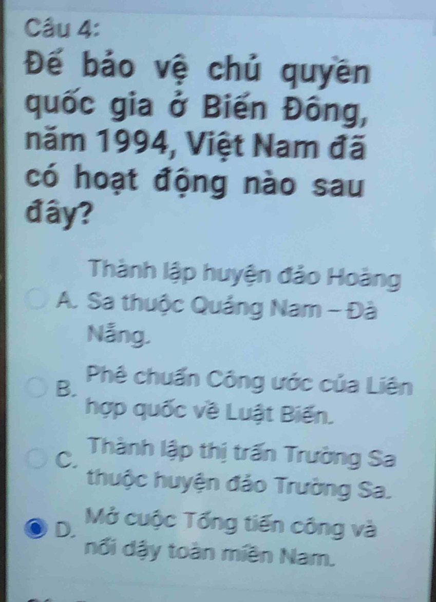 Đế bảo vệ chủ quyên
quốc gia ở Biến Đông,
năm 1994, Việt Nam đã
có hoạt động nào sau
đây?
Thành lập huyện đảo Hoàng
A. Sa thuộc Quảng Nam - Đà
Nẵng.
B.
Phê chuẩn Công ước của Liên
hợp quốc về Luật Biến.
C. Thành lập thị trấn Trường Sa
thuộc huyện đảo Trường Sa.
D.
Mở cuộc Tổng tiến công và
nổi dậy toàn miền Nam.