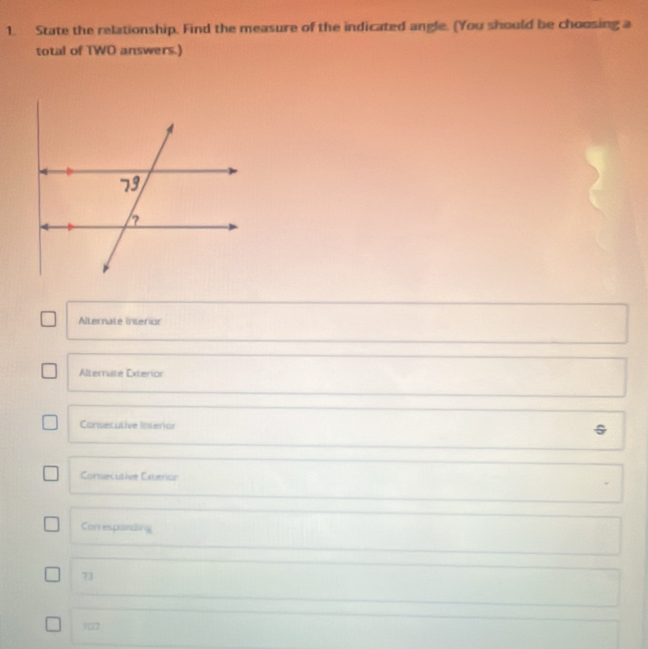 State the relationship. Find the measure of the indicated angle. (You should be choosing a
total of TWO answers.)
Alternate interion
Alternate Exterior
Consecutive Intérior
Consecutive Exteror
Correspanding
73
122