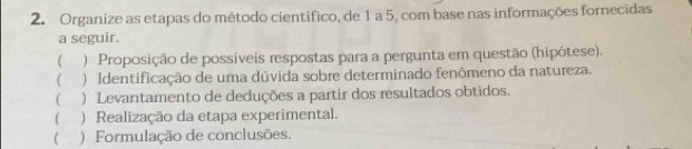 Organize as etapas do método científico, de 1 a 5, com base nas informações fornecidas 
a seguir. 
 ) Proposição de possíveis respostas para a pergunta em questão (hipótese). 
( ) Identificação de uma dúvida sobre determinado fenômeno da natureza. 
( ) Levantamento de deduções a partir dos resultados obtidos. 
( ) Realização da etapa experimental. 
( ) Formulação de conclusões.