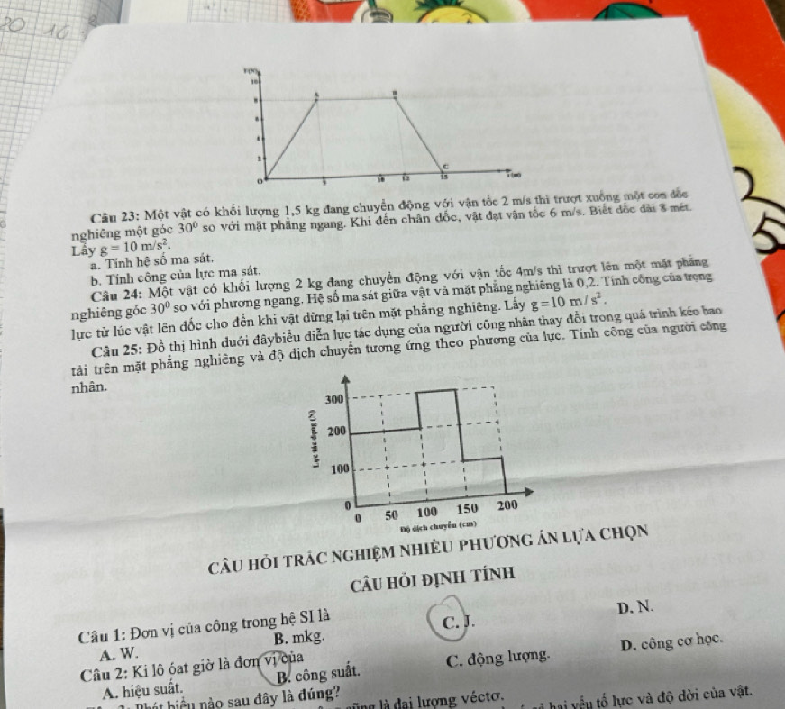 Một vật có khối lượng 1,5 kg đang chuyển động với vận tốc 2 m/s thì trượt xuống một con đốc
nghiêng một góc 30° so với mặt phẳng ngang. Khi đến chân đốc, vật đạt vận tốc 6 m/s. Biết đốc đài 8 mét.
Lầy g=10m/s^2.
a. Tính hệ số ma sát,
b. Tính công của lực ma sát.
Câu 24: Một vật có khối lượng 2 kg đang chuyển động với vận tốc 4m/s thì trượt lên một mặt phẳng
nghiêng góc 30° so với phương ngang. Hệ số ma sát giữa vật và mặt phẳng nghiêng là 0,2. Tính công của trọng
lực từ lúc vật lên dốc cho đến khi vật dừng lại trên mặt phẳng nghiêng. Lấy g=10m/s^2.
Câu 25: Đồ thị hình duới đâybiểu diễn lực tác dụng của người công nhân thay đổi trong quá trình kéo bao
tải trên mặt phẳng nghiêng và độ dịch chuyển tương ứng theo phương của lực. Tính công của người công
nhân.
300
! 200
100
0 100 150 200
0 50
Độ dịch chuyễn (cm)
câu hỏi trÁc nghiệm nhiều phương án lựa chọn
câU hỏi định tính
c. J
Câu 1: Đơn vị của công trong hệ SI là D. N.
A. W. B. mkg.
A. hiệu suất. B. công suất. C. động lượng. D. công cơ học.
Câu 2: Ki lô óat giờ là đơn vị của
ing là đại lượng vécto. hai yếu tố lực và độ dời của vật.
hát biểu nào sau đây là đúng?