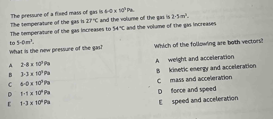 The pressure of a fixed mass of gas is 6· 0* 10^5Pa. 
The temperature of the gas is 27°C and the volume of the gas is 2· 5m^3. 
The temperature of the gas increases to 54°C and the volume of the gas increases
to 5· 0m^3. 
What is the new pressure of the gas? Which of the following are both vectors?
A weight and acceleration
A 2· 8* 10^5Pa
B 3· 3* 10^5Pa
B kinetic energy and acceleration
C 6· 0* 10^5Pa
C mass and acceleration
D 1· 1* 10^6Pa
D force and speed
E 1· 3* 10^6Pa
E speed and acceleration