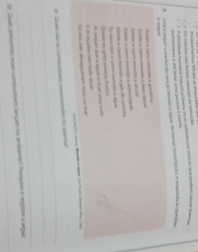 escapamentos filtram as impurezás qu 
 Os vulcões são fontes naturais de poluição. 
) A atividade humana industrial libera, no ar, substâncias tóxicas que podem causar doenças 
pulmonares e até levar uma pessoa à morte. 
5. Leia a seguir o trecho da canção Movido o água, de Itamar Assumpção, e responda às questões 
a seguir. 
Existe o carro movido a gasolina 
Existe o carro movido a óleo diese 
Existe o carro movidio a álcool 
Existe o carro movido a eletricidade 
Existe o carro movítio a gás de cozinha 
En descubri o carro movido a água 
Quase en grito eureca, Eurico 
Ai saquei que a água la ficar uma nota 
É os açudes iam tudo secar 
Os tips não desaguatiam mais no mar 
astamção, tumar Movidão e águe São Pasio: Beratos Abro, 1983 
_ 
a) Quais são os combustiíveis mencionadios no poema? 
_ 
_ 
b) Quais poluentes esses combustíveis lançam no ambieme? Pesquise e registre a seguir