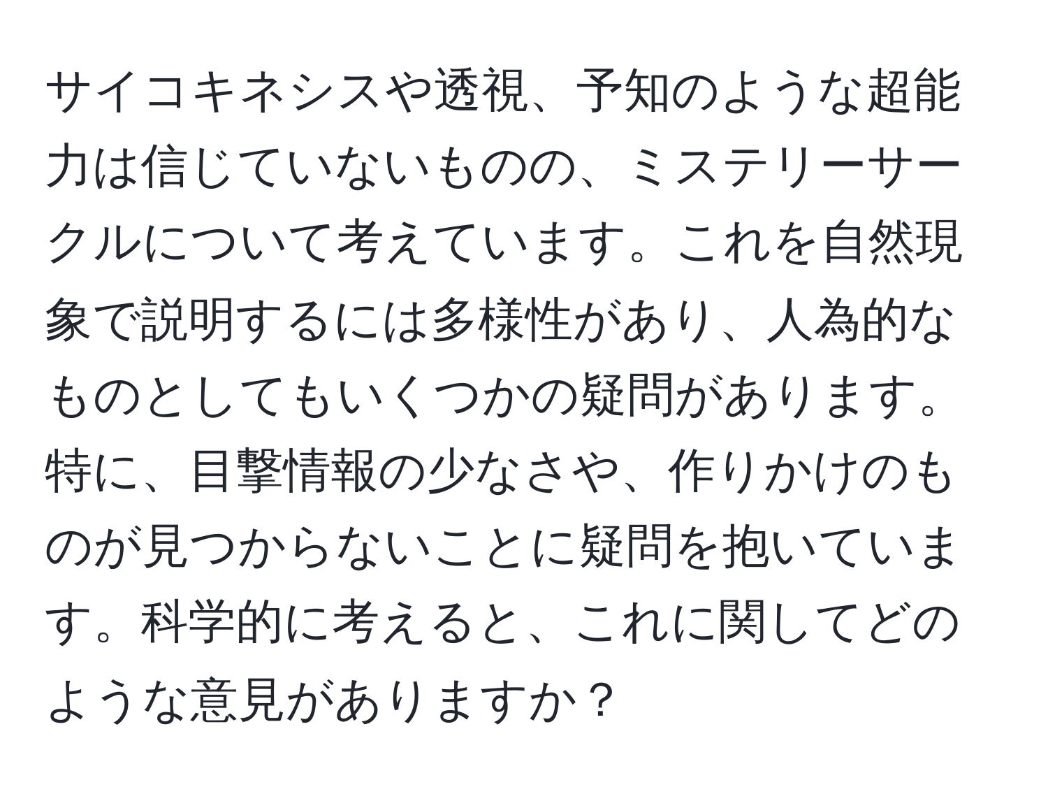 サイコキネシスや透視、予知のような超能力は信じていないものの、ミステリーサークルについて考えています。これを自然現象で説明するには多様性があり、人為的なものとしてもいくつかの疑問があります。特に、目撃情報の少なさや、作りかけのものが見つからないことに疑問を抱いています。科学的に考えると、これに関してどのような意見がありますか？