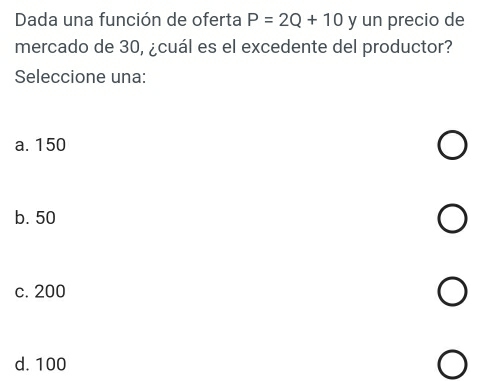 Dada una función de oferta P=2Q+10 y un precio de
mercado de 30, ¿cuál es el excedente del productor?
Seleccione una:
a. 150
b. 50
c. 200
d. 100