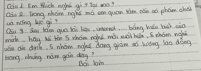 Cau 1 Em thich nghè qìg Tai sao? 
Cau 2: Trong nhom nghē mà emquan fām càn cò phàm chár 
ang 
và náng Lic gì? 
Cau 3: Scau tam qua tai liòu, interner, . . . bāng hèu biāi cuo 
minh, hay hà tēn 5 nhom nghè mài xuáihiàn, 5 nhom nghè 
vàn on dinb, 5 nhom nghè dang giàm sò luòng lao dōng 
trong nhung nam gain day? 
Bai lan.