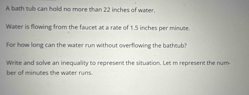 A bath tub can hold no more than 22 inches of water. 
Water is flowing from the faucet at a rate of 1.5 inches per minute. 
For how long can the water run without overflowing the bathtub? 
Write and solve an inequality to represent the situation. Let m represent the num- 
ber of minutes the water runs.