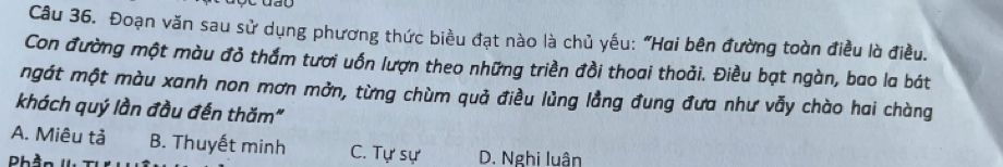 ay
Câu 36. Đoạn văn sau sử dụng phương thức biều đạt nào là chủ yếu: "Hai bên đường toàn điều là điều.
Con đường một màu đỏ thắm tươi uốn lượn theo những triền đồi thoai thoải. Điều bạt ngàn, bao la bát
ngát một màu xanh non mơn mởn, từng chùm quả điều lủng lằng đung đưa như vẫy chào hai chàng
khách quý lần đầu đến thăm"
A. Miêu tả B. Thuyết minh C. Tự sự D. Nghi luân
Ph