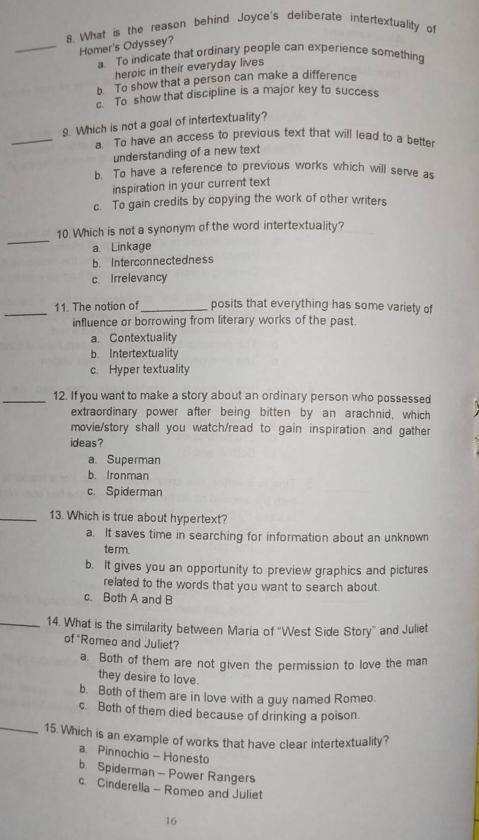 What is the reason behind Joyce's deliberate intertextuality of
_Homer's Odyssey?
a. To indicate that ordinary people can experience something
heroic in their everyday lives
b. To show that a person can make a difference
c. To show that discipline is a major key to success
_
9. Which is not a goal of intertextuality?
a. To have an access to previous text that will lead to a better
understanding of a new text
b. To have a reference to previous works which will serve as
inspiration in your current text
c. To gain credits by copying the work of other writers
_
10. Which is not a synonym of the word intertextuality?
a. Linkage
b. Interconnectedness
c. Irrelevancy
_11. The nation of_ posits that everything has some variety of
influence or borrowing from literary works of the past.
a. Contextuality
b. Intertextuality
c. Hyper textuality
_12. If you want to make a story about an ordinary person who possessed
extraordinary power after being bitten by an arachnid, which
movie/story shall you watch/read to gain inspiration and gather
ideas?
a. Superman
b. Ironman
c. Spiderman
_13. Which is true about hypertext?
a. It saves time in searching for information about an unknown
term.
b. It gives you an opportunity to preview graphics and pictures
related to the words that you want to search about.
c. Both A and B
_14. What is the similarity between Maria of “West Side Story” and Juliet
of “Romeo and Juliet?
a. Both of them are not given the permission to love the man
they desire to love.
b. Both of them are in love with a guy named Romeo.
c. Both of them died because of drinking a poison.
_15. Which is an example of works that have clear intertextuality?
a. Pinnochio — Honesto
b. Spiderman - Power Rangers
c. Cinderella - Romeo and Juliet
16