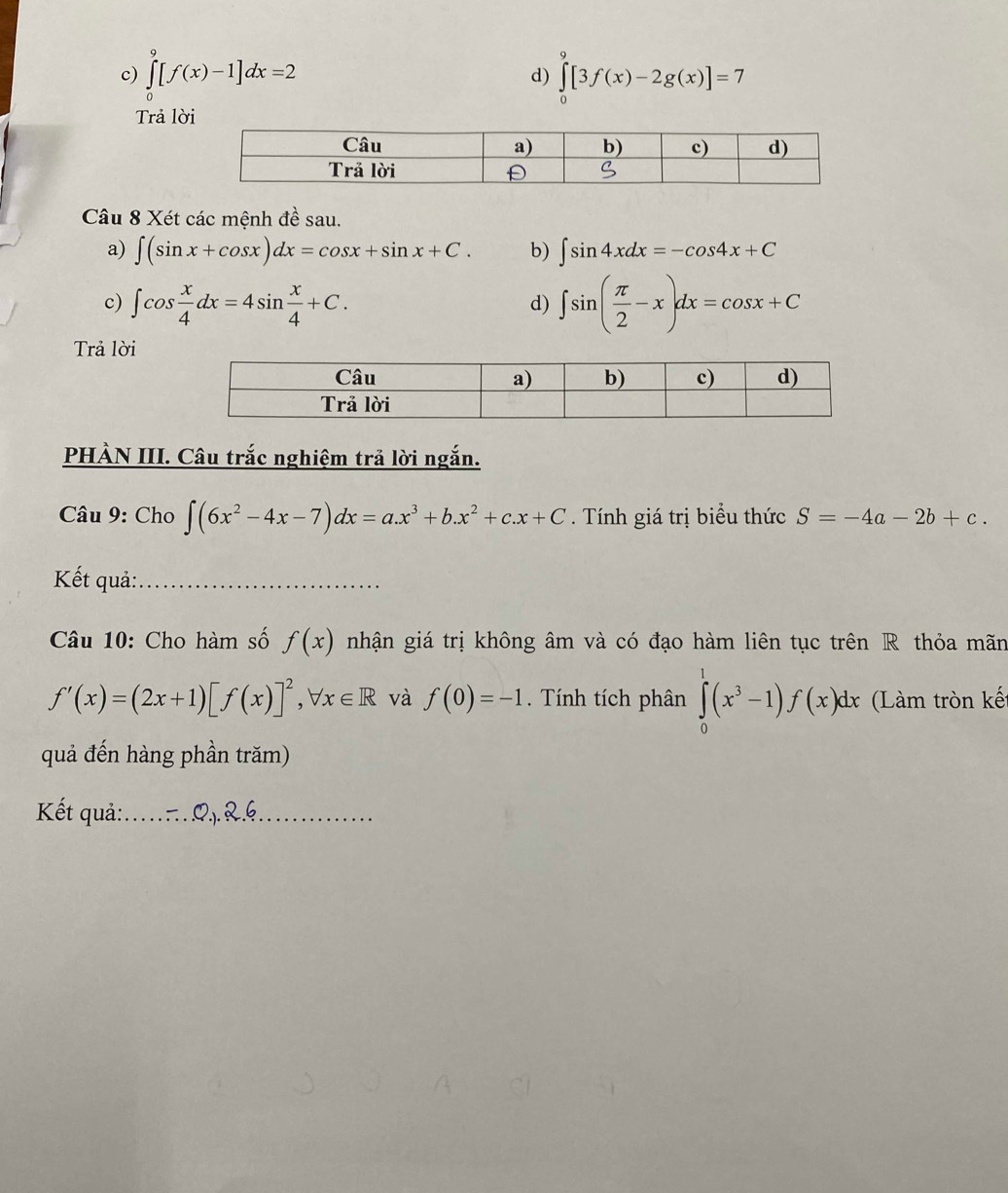 ∈tlimits _0^(9[f(x)-1]dx=2 ∈tlimits _0^9[3f(x)-2g(x)]=7
d) 
Trả lời 
Câu 8 Xét các mệnh đề sau. 
a) ∈t (sin x+cos x)dx=cos x+sin x+C. b) ∈t sin 4xdx=-cos 4x+C
c) ∈t cos frac x)4dx=4sin  x/4 +C. ∈t sin ( π /2 -x)dx=cos x+C
d) 
Trả lời 
PHÀN III. Câu trắc nghiệm trả lời ngắn. 
Câu 9: Cho ∈t (6x^2-4x-7)dx=a.x^3+b.x^2+c.x+C. Tính giá trị biểu thức S=-4a-2b+c. 
Kết quả:_ 
Câu 10: Cho hàm số f(x) nhận giá trị không âm và có đạo hàm liên tục trên R thỏa mãn
f'(x)=(2x+1)[f(x)]^2, forall x∈ R và f(0)=-1. Tính tích phân ∈tlimits _0^(1(x^3)-1)f(x)dx (Làm tròn kế 
quả đến hàng phần trăm) 
Kết quả:… Q). &.6