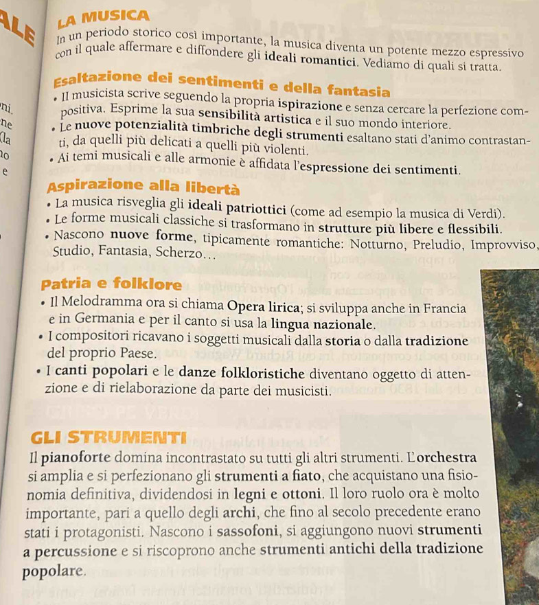 LA MUSICA
LE In un periodo storico così importante, la musica diventa un potente mezzo espressivo
con il quale affermare e diffondere gli ideali romantici. Vediamo di quali si tratta.
Esaltazione dei sentimenti e della fantasia
II musicista scrive seguendo la propria ispirazione e senza cercare la perfezione com-
ni. positiva. Esprime la sua sensibilità artistica e il suo mondo interiore.
ne Le nuove potenzialità timbriche degli strumenti esaltano stati d’animo contrastan-
la ti, da quelli più delicati a quelli più violenti.
10 Ai temi musicali e alle armonie è affidata l’espressione dei sentimenti.
e
Aspirazione alla libertà
La musica risveglia gli ideali patriottici (come ad esempio la musica di Verdi).
Le forme musicali classiche si trasformano in strutture più libere e flessibili.
Nascono nuove forme, tipicamente romantiche: Notturno, Preludio, Improvviso,
Studio, Fantasia, Scherzo...
Patria e folklore
Il Melodramma ora si chiama Opera lirica; si sviluppa anche in Francia
e in Germania e per il canto si usa la lingua nazionale.
I compositori ricavano i soggetti musicali dalla storia o dalla tradizione
del proprio Paese.
I canti popolari e le danze folkloristiche diventano oggetto di atten-
zione e di rielaborazione da parte dei musicisti.
GLI STRUMENTI
Il pianoforte domina incontrastato su tutti gli altri strumenti. Ľorchestra
si amplia e si perfezionano gli strumenti a fiato, che acquistano una fisio-
nomia definitiva, dividendosi in legni e ottoni. Il loro ruolo ora è molto
importante, pari a quello degli archi, che fino al secolo precedente erano
stati i protagonisti. Nascono i sassofoni, si aggiungono nuovi strumenti
a percussione e si riscoprono anche strumenti antichi della tradizione
popolare.