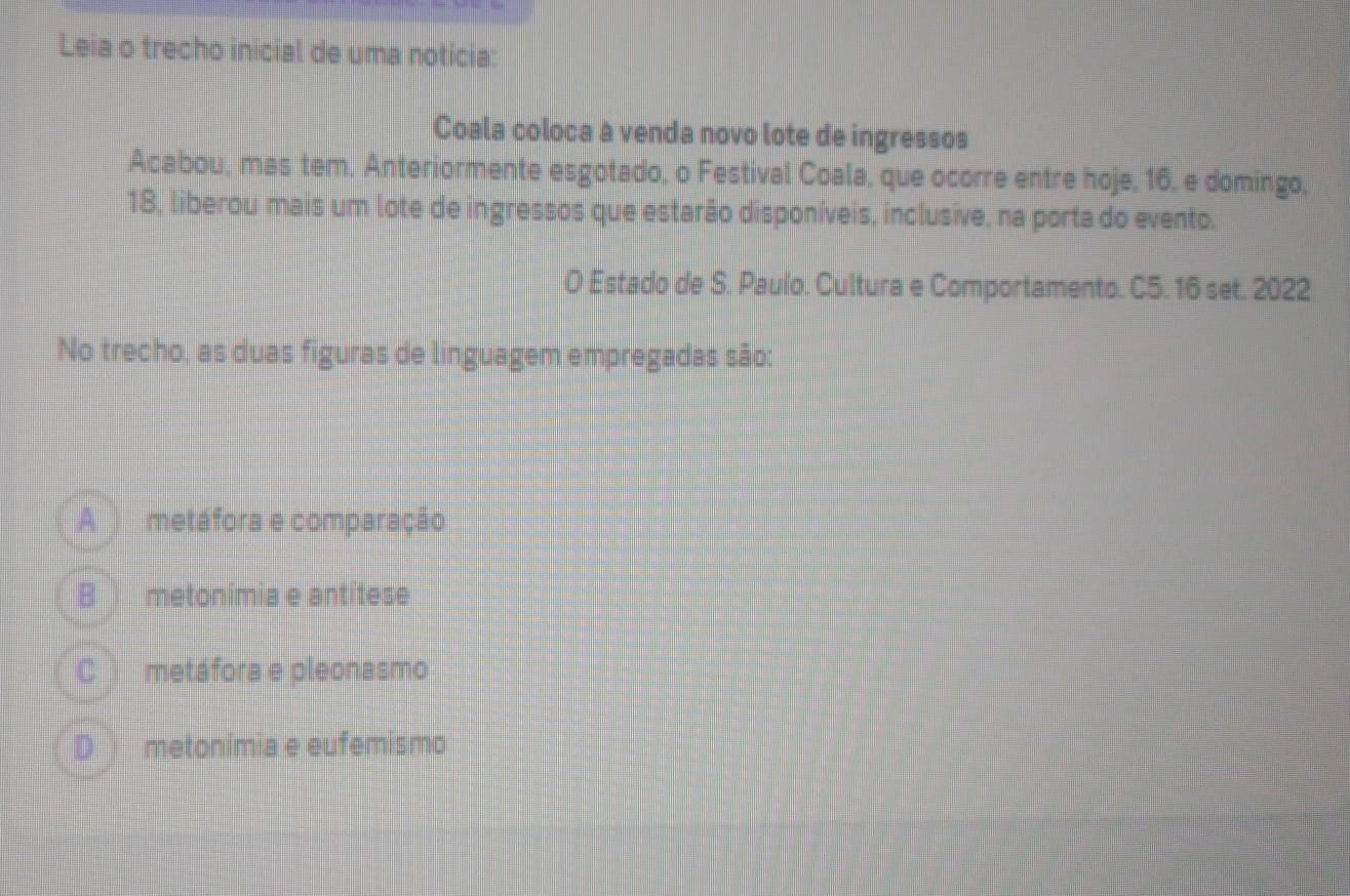 Leia o trecho inicial de uma notícia:
Coala coloca à venda novo lote de ingressos
Acabou, mas tem. Anteriormente esgotado, o Festival Coala, que ocorre entre hoje, 16, e domingo,
18, liberou mais um lote de ingressos que estarão disponíveis, inclusive, na porta do evento.
O Estado de S. Paulo. Cultura e Comportamento. C5. 16 set. 2022
No trecho, as duas figuras de linguagem empregadas são:
A metáfora e comparação
B metonimia e antitese
C metáfora e pleonasmo
D metonímia e eufemismo