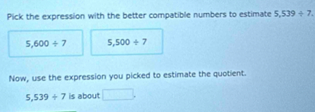 Pick the expression with the better compatible numbers to estimate 5,539/ 7.
5,600/ 7 5,500/ 7
Now, use the expression you picked to estimate the quotient.
5,539/ 7 is about □.