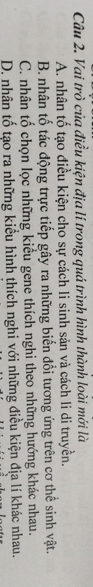 Vai trò của điều kiện địa lí trong quá trình hình thành loài mới là
A. nhân tố tạo điều kiện cho sự cách li sinh sản và cách li di truyền.
B. nhân tố tác động trực tiếp gây ra những biến đổi tương ứng trên cơ thể sinh vật.
C. nhân tố chọn lọc những kiểu gene thích nghi theo những hướng khác nhau.
D. nhân tố tạo ra những kiểu hình thích nghi với những điều kiện địa lí khác nhau.