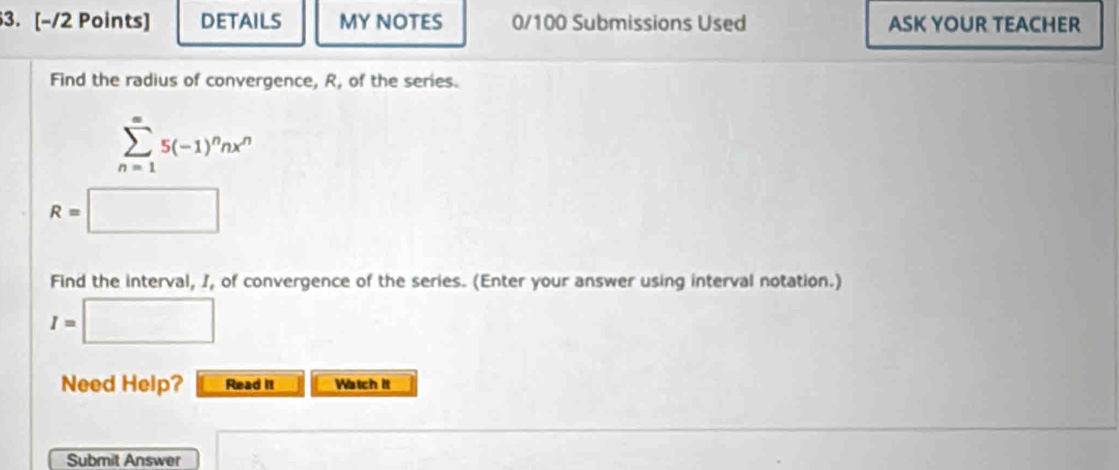 DETAILS MY NOTES 0/100 Submissions Used ASK YOUR TEACHER 
Find the radius of convergence, R, of the series.
sumlimits _(n=1)^(∈fty)5(-1)^nnx^n
R=□
Find the interval, I, of convergence of the series. (Enter your answer using interval notation.)
I=□
Need Help? Read it Watch it 
Submit Answer