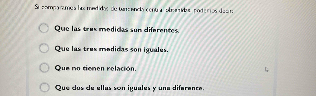 Si comparamos las medidas de tendencia central obtenidas, podemos decir:
Que las tres medidas son diferentes.
Que las tres medidas son iguales.
Que no tienen relación.
Que dos de ellas son iguales y una diferente.