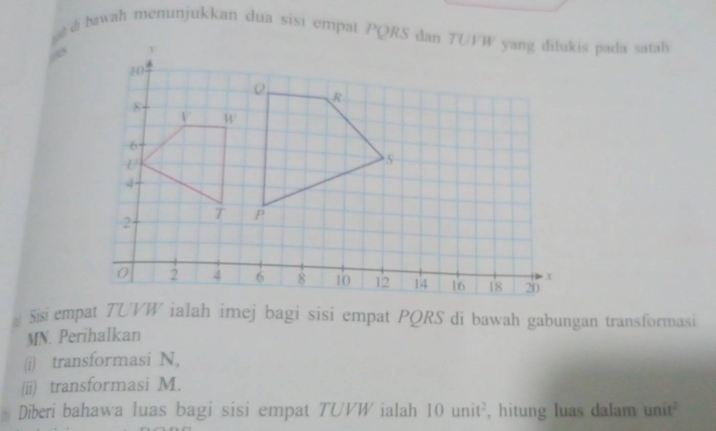 bawah menunjukkan dua sisi empat PQRS dan TUVW yang dilukis pada satah 
Sisi empat TUVW ialah imej bagi sisi empat PQRS di bawah gabungan transformasi
MN. Perihalkan 
(i) transformasi N, 
(ii) transformasi M. 
Diberi bahawa luas bagi sisi empat TUVW ialah 10 unit², hitung luas dalam unit²