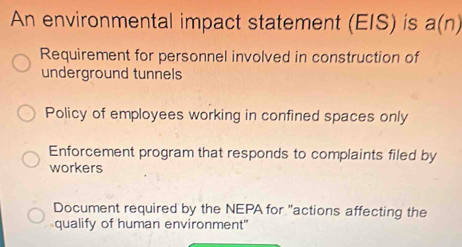 An environmental impact statement (EIS) is a(n)
Requirement for personnel involved in construction of
underground tunnels
Policy of employees working in confined spaces only
Enforcement program that responds to complaints filed by
workers
Document required by the NEPA for "actions affecting the
qualify of human environment"