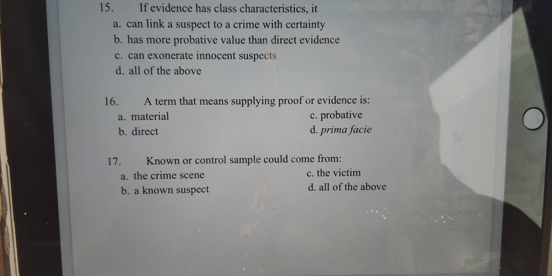 If evidence has class characteristics, it
a. can link a suspect to a crime with certainty
b. has more probative value than direct evidence
c. can exonerate innocent suspects
d. all of the above
16. . A term that means supplying proof or evidence is:
a. material c. probative
b. direct d. prima facie
17. Known or control sample could come from:
a. the crime scene c. the victim
b. a known suspect
d. all of the above