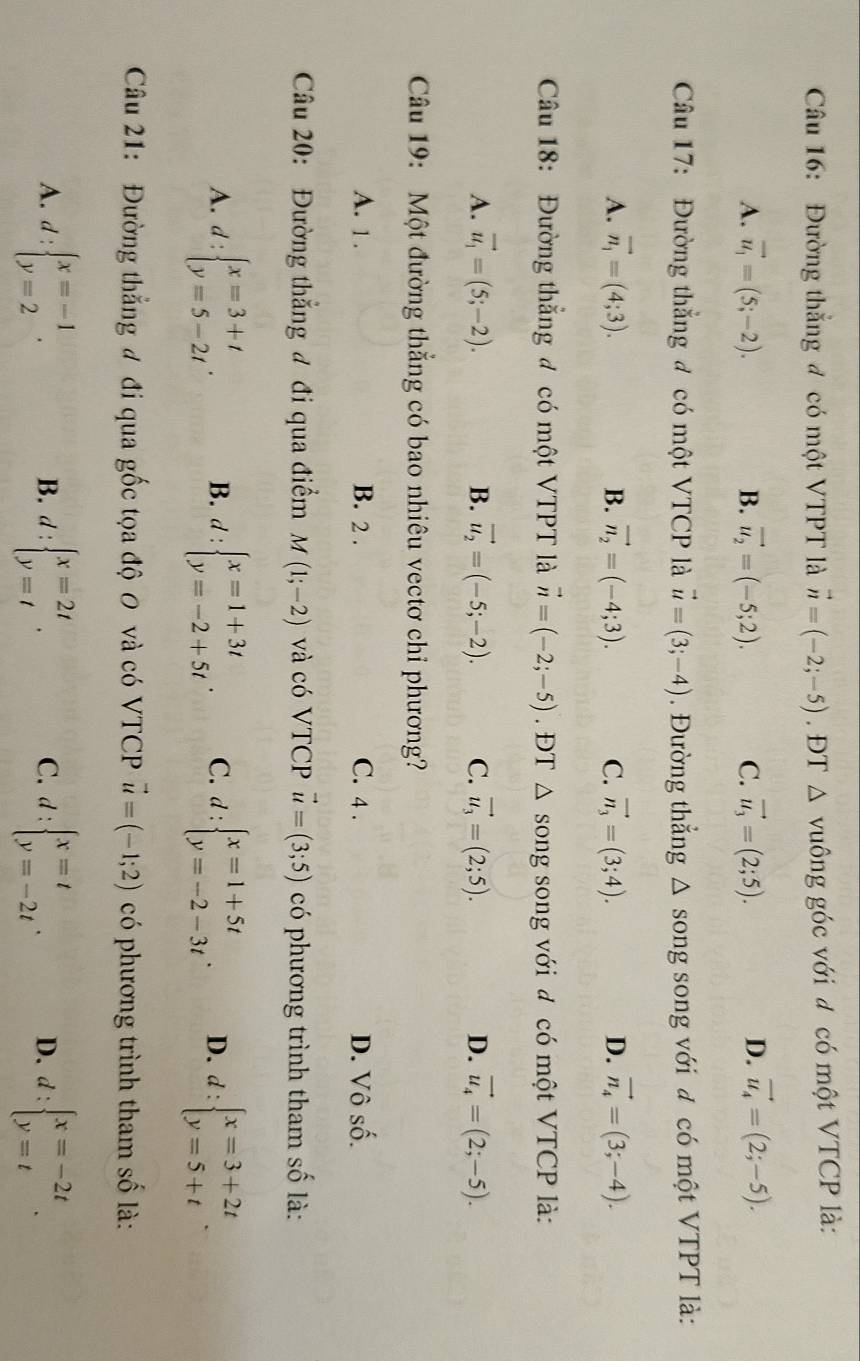 Đường thắng đ có một VTPT là vector n=(-2;-5). ĐT △ vuông góc với đ có một VTCP là:
A. vector u_1=(5;-2). B. vector u_2=(-5;2). C. vector u_3=(2;5). D. vector u_4=(2;-5).
Câu 17: Đường thắng đ có một VTCP là vector u=(3;-4). Đường thẳng △ song song với đ có một VTPT là:
A. vector n_1=(4;3). B. vector n_2=(-4;3). C. vector n_3=(3;4). D. vector n_4=(3;-4).
Câu 18: Đường thẳng đ có một VTPT là vector n=(-2;-5). ĐT △ song song với đ có một VTCP là:
A. vector u_1=(5;-2). B. vector u_2=(-5;-2). C. vector u_3=(2;5). D. vector u_4=(2;-5).
Câu 19: Một đường thẳng có bao nhiêu vectơ chỉ phương?
A. 1 . B. 2 . C. 4 . D. Vô shat O.
Câu 20: Đường thẳng đ đi qua điểm M(1;-2) và có VTCP vector u=(3;5) có phương trình tham số là:
A. d:beginarrayl x=3+t y=5-2tendarray. . B. d:beginarrayl x=1+3t y=-2+5tendarray. . C. d:beginarrayl x=1+5t y=-2-3tendarray. . D. d:beginarrayl x=3+2t y=5+tendarray. .
Câu 21: Đường thẳng đ đi qua gốc tọa độ 0 và có VTCP vector u=(-1;2) có phương trình tham số là:
A. d:beginarrayl x=-1 y=2endarray. . d:beginarrayl x=2t y=tendarray. . d:beginarrayl x=t y=-2tendarray. . D. d:beginarrayl x=-2t y=tendarray. .
B.
C.