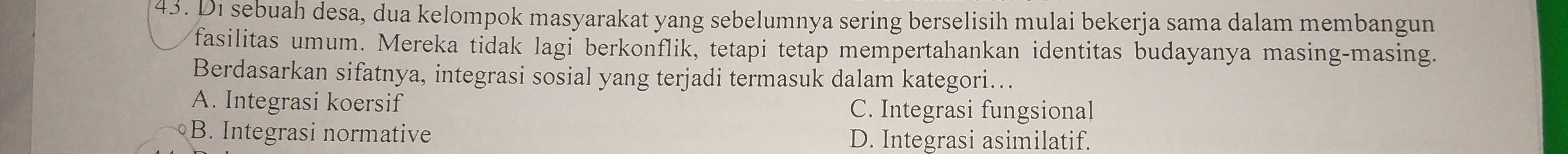 Di sebuah desa, dua kelompok masyarakat yang sebelumnya sering berselisih mulai bekerja sama dalam membangun
fasilitas umum. Mereka tidak lagi berkonflik, tetapi tetap mempertahankan identitas budayanya masing-masing.
Berdasarkan sifatnya, integrasi sosial yang terjadi termasuk dalam kategori...
A. Integrasi koersif C. Integrasi fungsional
B. Integrasi normative D. Integrasi asimilatif.