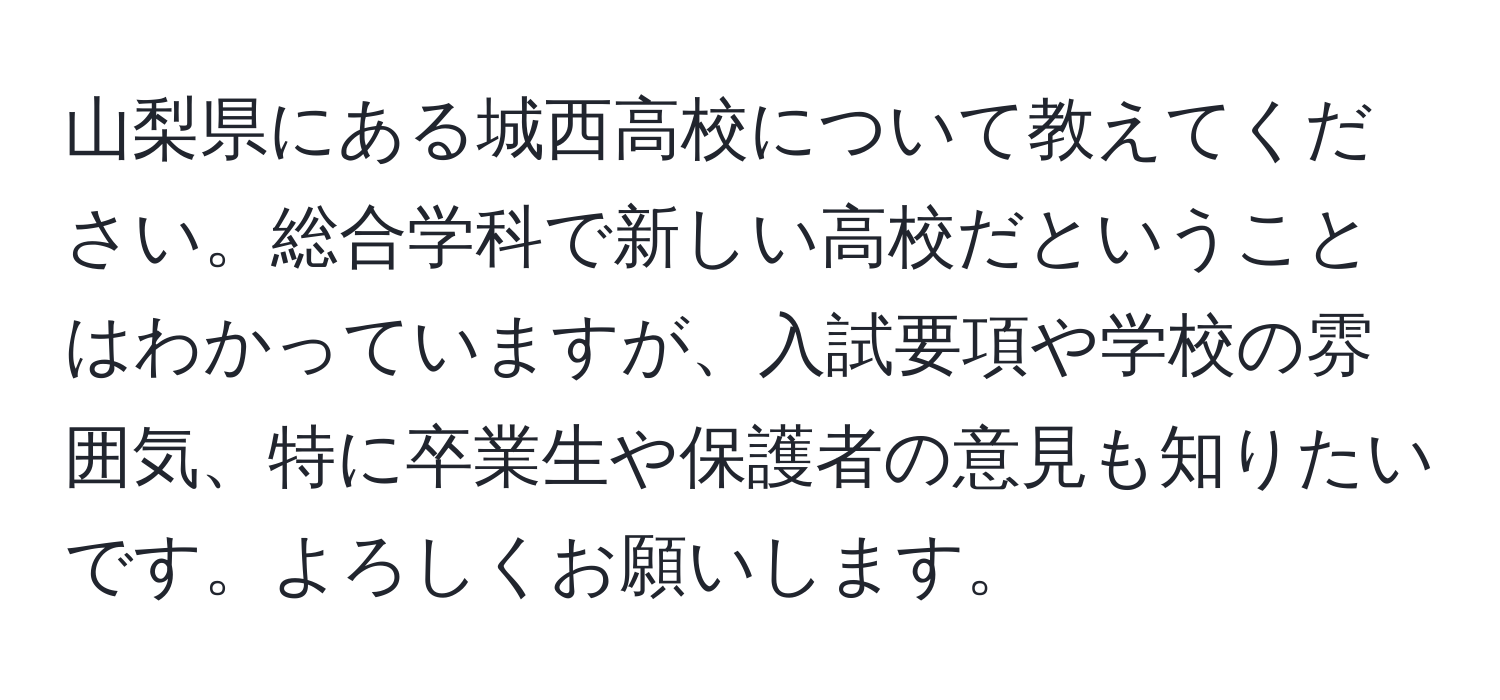 山梨県にある城西高校について教えてください。総合学科で新しい高校だということはわかっていますが、入試要項や学校の雰囲気、特に卒業生や保護者の意見も知りたいです。よろしくお願いします。