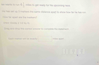 lan wants to run 4 1/2  miles to get ready for his upcoming race. 
He has set up 3 markers the same distance apart to show how far he has run 
How far spart are the markers? 
(Hint: Divide 4 1/2 by 3) 
Drag and drop the correct answer to complete the statement. 
Each marker will be exactly □ miles apart.
 3/2   15/2   77/2 