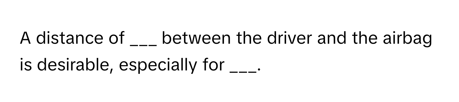 A distance of ___ between the driver and the airbag is desirable, especially for ___.