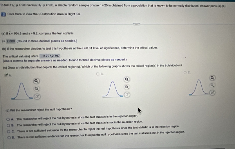 To test H_0:mu =100 versus H_1:mu != 100 , a simple random sample of size n=25 is obtained from a population that is known to be normally distributed. Answer parts (s)-(e)
Click here to view the t-Distribution Area in Right Tail.
(a) Ifwidehat x=104.8 and s=9.2 compute the test statistic.
t=2.609 (Round to three decimal places as needed.)
(b) If the researcher decides to test this hypothesis at the alpha =0.01 level of significance, determine the critical values.
The critical value(s) is/are - 2.797, 2.797.
(Use a comma to separate answers as needed. Round to three decimal places as needed.)
(c) Draw a t-distribution that depicts the critical region(s). Which of the following graphs shows the critical region(s) in the t-distribution?
A.
B.
C.

(d) Will the researcher reject the null hypothesis?
A. The researcher will reject the null hypothesis since the test statistic is in the rejection region.
B. The researcher will reject the null hypothesis since the test statistic is not in the rejection region.
C. There is not sufficient evidence for the researcher to reject the null hypothesis since the test statistic is in the rejection region.
D. There is not sufficient evidence for the researcher to reject the null hypothesis since the test statistic is not in the rejection region.