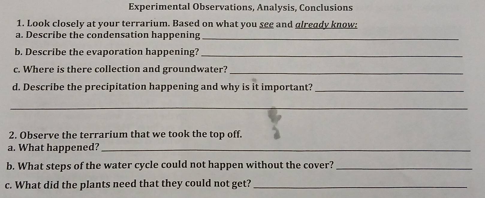 Experimental Observations, Analysis, Conclusions 
1. Look closely at your terrarium. Based on what you see and already know: 
a. Describe the condensation happening_ 
b. Describe the evaporation happening?_ 
c. Where is there collection and groundwater?_ 
d. Describe the precipitation happening and why is it important?_ 
_ 
2. Observe the terrarium that we took the top off. 
a. What happened?_ 
b. What steps of the water cycle could not happen without the cover?_ 
c. What did the plants need that they could not get?_