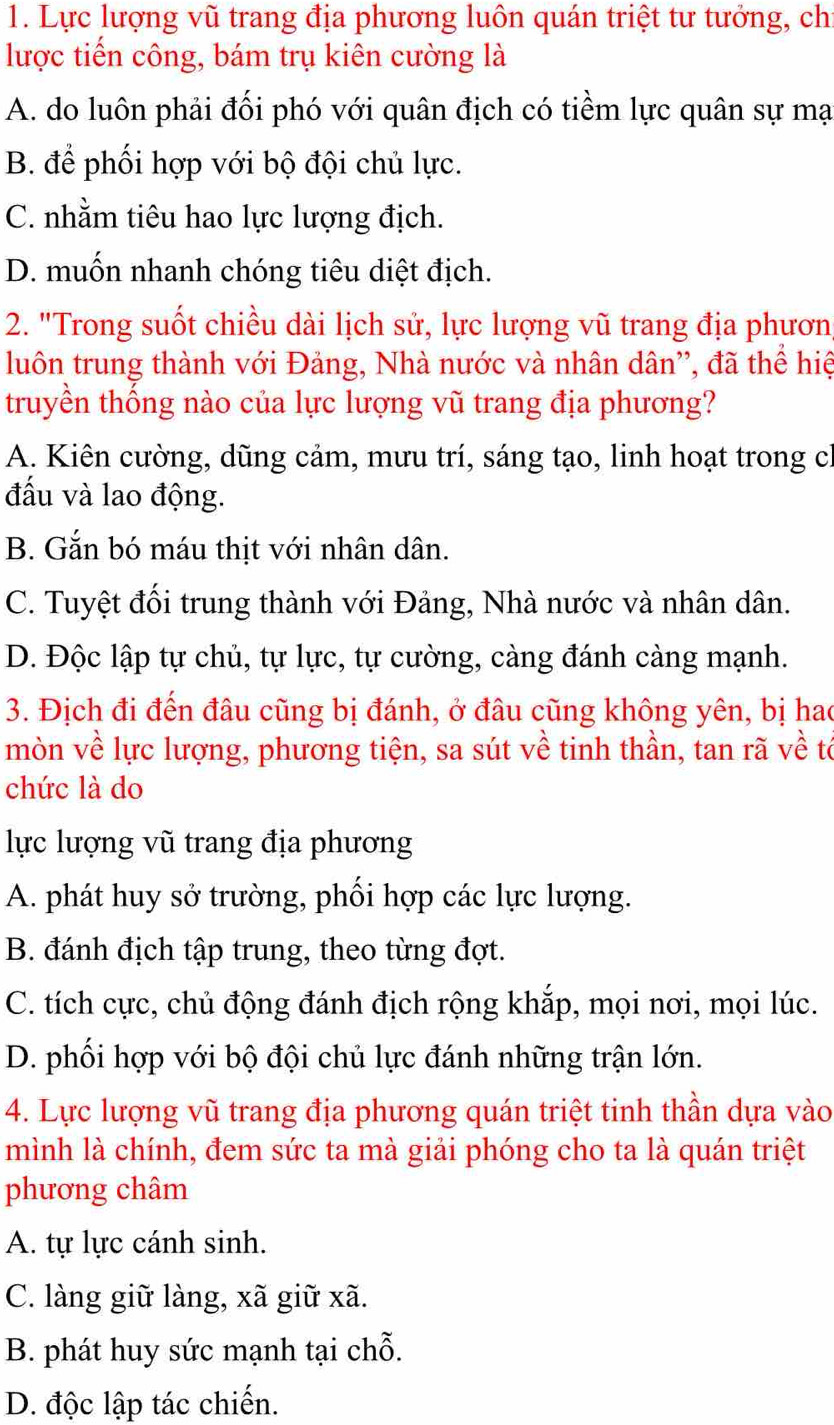 Lực lượng vũ trang địa phương luôn quán triệt tư tưởng, ch
lược tiến công, bám trụ kiên cường là
A. do luôn phải đối phó với quân địch có tiềm lực quân sự mạ
B. để phối hợp với bộ đội chủ lực.
C. nhằm tiêu hao lực lượng địch.
D. muốn nhanh chóng tiêu diệt địch.
2. "Trong suốt chiều dài lịch sử, lực lượng vũ trang địa phươn
luôn trung thành với Đảng, Nhà nước và nhân dân'', đã thể hiệ
truyền thống nào của lực lượng vũ trang địa phương?
A. Kiên cường, dũng cảm, mưu trí, sáng tạo, linh hoạt trong cỉ
đấu và lao động.
B. Gắn bó máu thịt với nhân dân.
C. Tuyệt đối trung thành với Đảng, Nhà nước và nhân dân.
D. Độc lập tự chủ, tự lực, tự cường, càng đánh càng mạnh.
3. Địch đi đến đâu cũng bị đánh, ở đâu cũng không yên, bị hao
mòn về lực lượng, phương tiện, sa sút về tinh thần, tan rã về tó
chức là do
lực lượng vũ trang địa phương
A. phát huy sở trường, phối hợp các lực lượng.
B. đánh địch tập trung, theo từng đợt.
C. tích cực, chủ động đánh địch rộng khắp, mọi nơi, mọi lúc.
D. phối hợp với bộ đội chủ lực đánh những trận lớn.
4. Lực lượng vũ trang địa phương quán triệt tinh thần dựa vào
mình là chính, đem sức ta mà giải phóng cho ta là quán triệt
phương châm
A. tự lực cánh sinh.
C. làng giữ làng, xã giữ xã.
B. phát huy sức mạnh tại chỗ.
D. độc lập tác chiến.